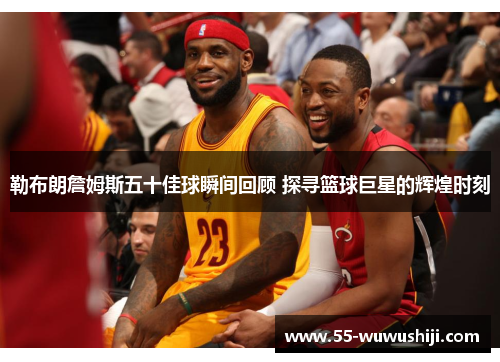 勒布朗詹姆斯五十佳球瞬间回顾 探寻篮球巨星的辉煌时刻