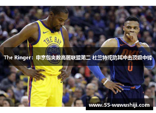 The Ringer：申京包夹数高居联盟第二 杜兰特或助其冲击顶级中锋